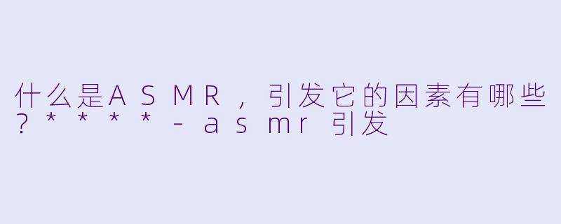 什么是ASMR,引发它的因素有哪些?****