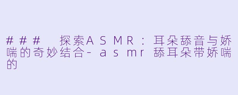### 探索ASMR:耳朵舔音与娇喘的奇妙结合