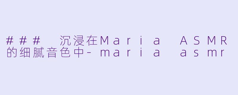 ### 沉浸在Maria ASMR的细腻音色中-maria asmr