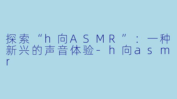 探索“h向ASMR”：一种新兴的声音体验-h向asmr