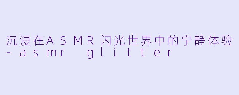 沉浸在ASMR闪光世界中的宁静体验-asmr glitter