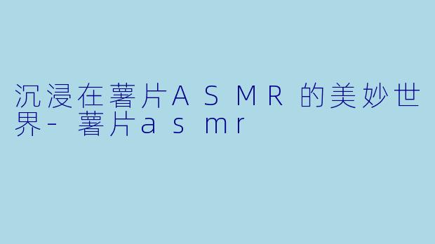 沉浸在薯片ASMR的美妙世界-薯片asmr