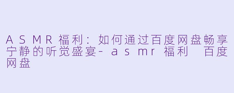 ASMR福利：如何通过百度网盘畅享宁静的听觉盛宴-asmr福利 百度网盘