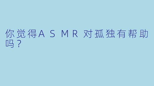你觉得ASMR对孤独有帮助吗？