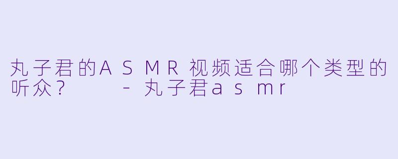 丸子君的ASMR视频适合哪个类型的听众？  -丸子君asmr