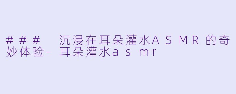 ### 沉浸在耳朵灌水ASMR的奇妙体验-耳朵灌水asmr