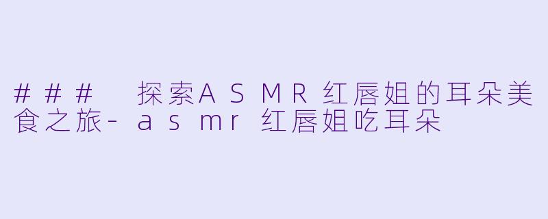 ### 探索ASMR红唇姐的耳朵美食之旅-asmr红唇姐吃耳朵