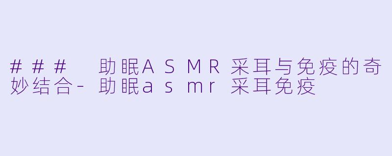 ### 助眠ASMR采耳与免疫的奇妙结合-助眠asmr采耳免疫