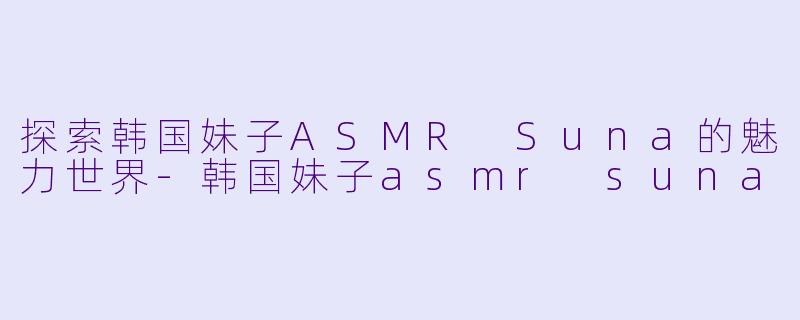 探索韩国妹子ASMR Suna的魅力世界-韩国妹子asmr suna
