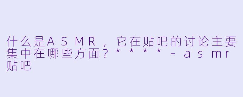 什么是ASMR,它在贴吧的讨论主要集中在哪些方面?****