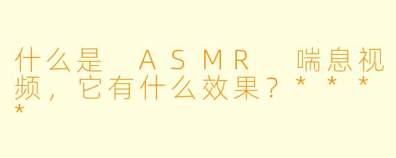 什么是 ASMR 喘息视频,它有什么效果?****