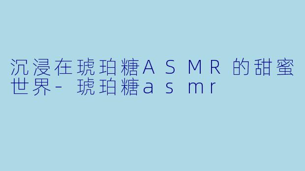 沉浸在琥珀糖ASMR的甜蜜世界-琥珀糖asmr