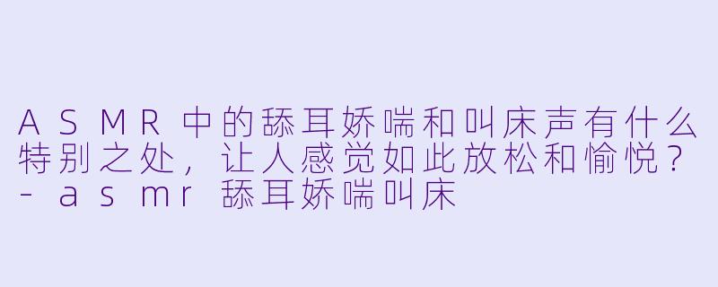 ASMR中的舔耳娇喘和叫床声有什么特别之处,让人感觉如此放松和愉悦?