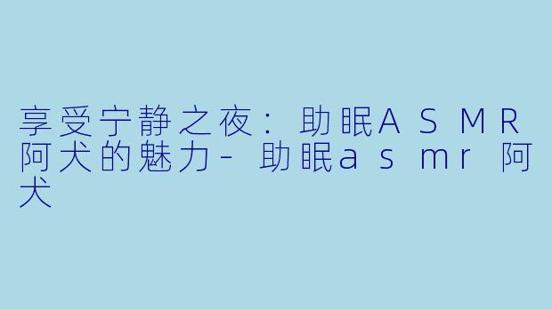 享受宁静之夜：助眠ASMR阿犬的魅力-助眠asmr阿犬