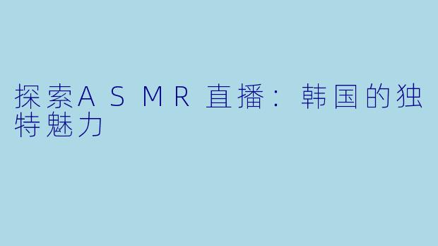 探索ASMR直播：韩国的独特魅力