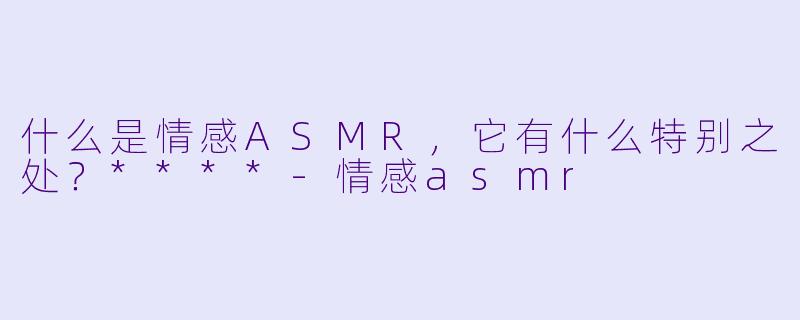 什么是情感ASMR,它有什么特别之处?****