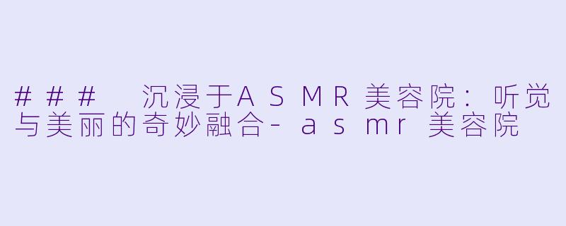 ### 沉浸于ASMR美容院：听觉与美丽的奇妙融合-asmr美容院