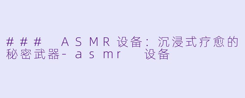 ### ASMR设备：沉浸式疗愈的秘密武器-asmr 设备