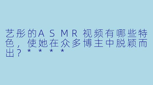 艺彤的ASMR视频有哪些特色,使她在众多博主中脱颖而出?****