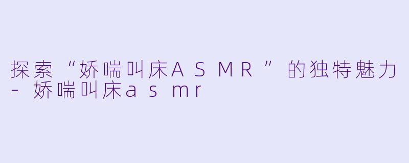 探索“娇喘叫床ASMR”的独特魅力-娇喘叫床asmr