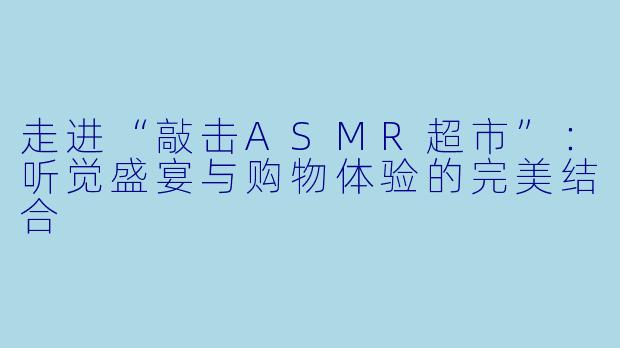 走进“敲击ASMR超市”：听觉盛宴与购物体验的完美结合