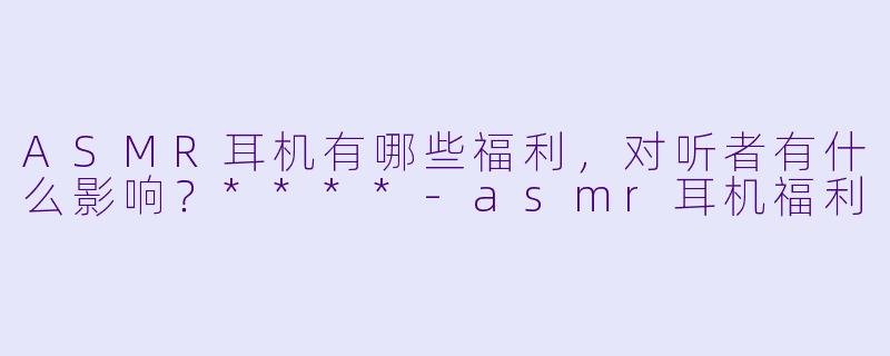ASMR耳机有哪些福利,对听者有什么影响?****