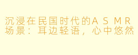 沉浸在民国时代的ASMR场景：耳边轻语，心中悠然