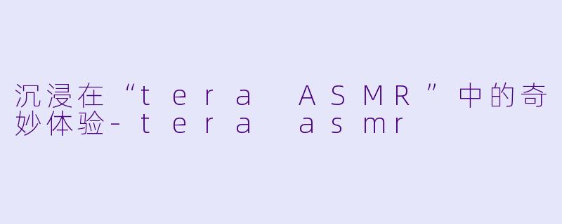 沉浸在“tera ASMR”中的奇妙体验-tera asmr