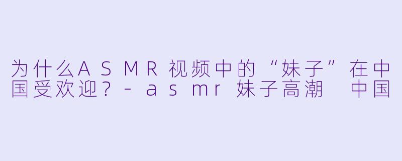 为什么ASMR视频中的“妹子”在中国受欢迎?