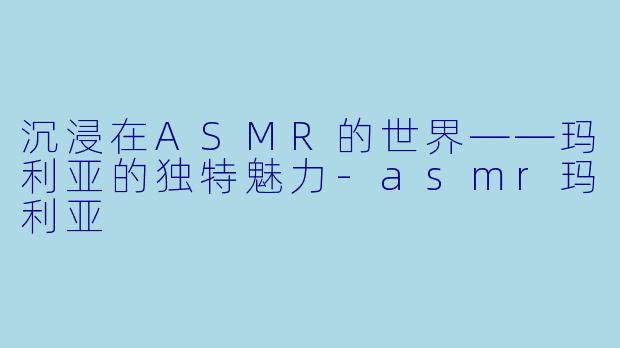 沉浸在ASMR的世界——玛利亚的独特魅力-asmr玛利亚