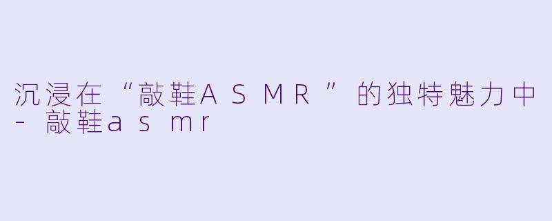 沉浸在“敲鞋ASMR”的独特魅力中-敲鞋asmr