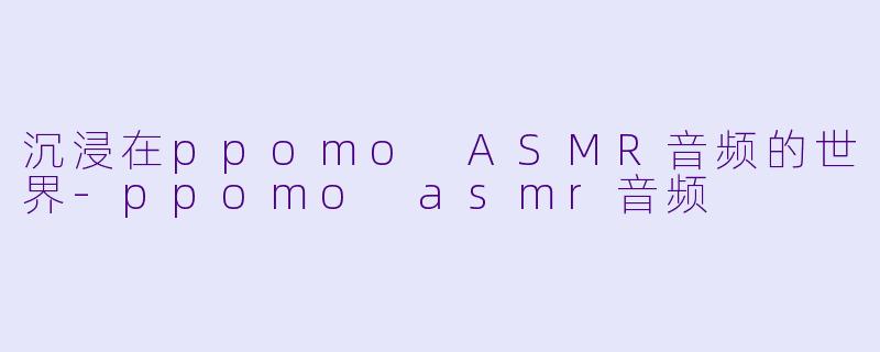 沉浸在ppomo ASMR音频的世界-ppomo asmr音频