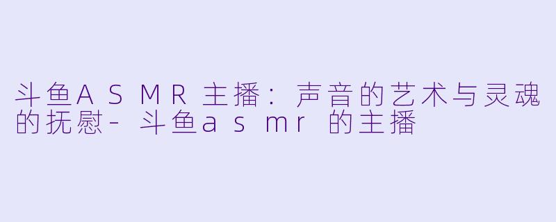 斗鱼ASMR主播：声音的艺术与灵魂的抚慰-斗鱼asmr的主播