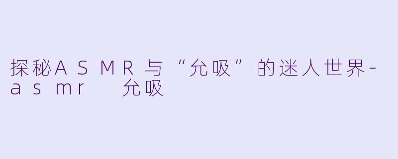 探秘ASMR与“允吸”的迷人世界-asmr 允吸