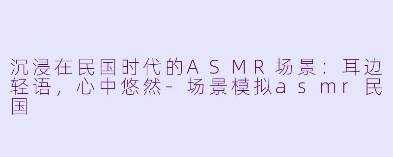 沉浸在民国时代的ASMR场景:耳边轻语,心中悠然