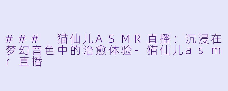 ### 猫仙儿ASMR直播：沉浸在梦幻音色中的治愈体验-猫仙儿asmr直播