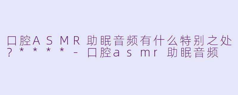 口腔ASMR助眠音频有什么特别之处?****