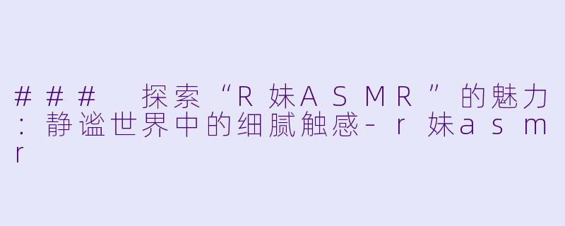 ### 探索“R妹ASMR”的魅力：静谧世界中的细腻触感-r妹asmr