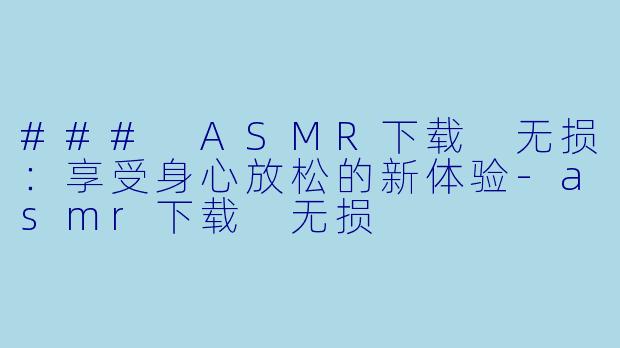 ### ASMR下载 无损：享受身心放松的新体验-asmr下载 无损