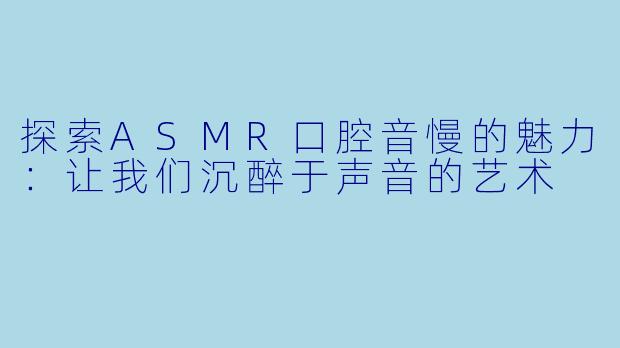 探索ASMR口腔音慢的魅力：让我们沉醉于声音的艺术