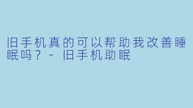 旧手机真的可以帮助我改善睡眠吗？-旧手机助眠