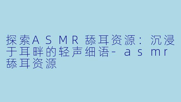 探索ASMR舔耳资源：沉浸于耳畔的轻声细语-asmr舔耳资源