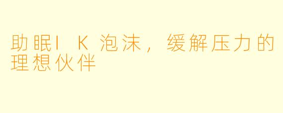 助眠IK泡沫，缓解压力的理想伙伴