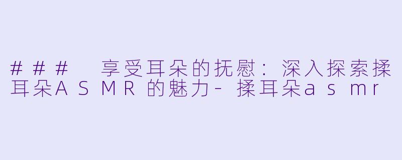 ### 享受耳朵的抚慰：深入探索揉耳朵ASMR的魅力-揉耳朵asmr