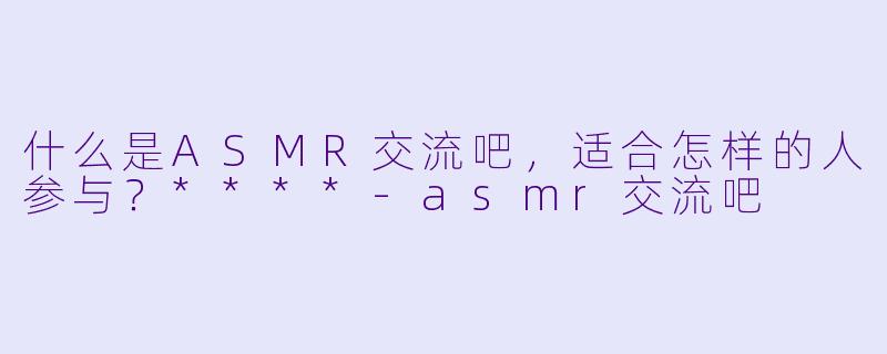 什么是ASMR交流吧,适合怎样的人参与?****