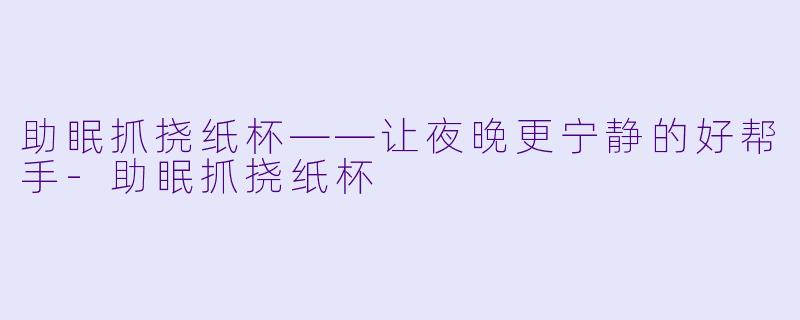 助眠抓挠纸杯——让夜晚更宁静的好帮手-助眠抓挠纸杯