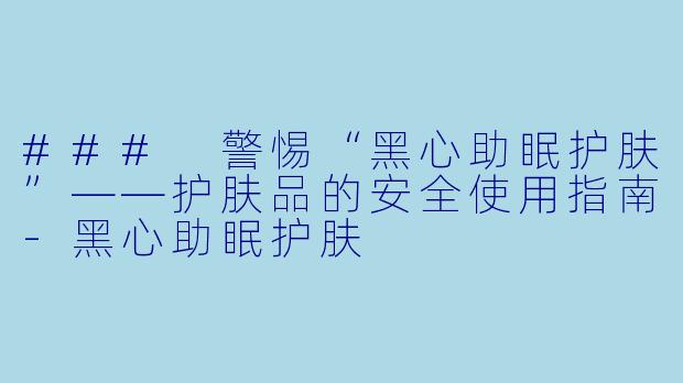 ### 警惕“黑心助眠护肤”——护肤品的安全使用指南-黑心助眠护肤