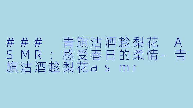### 青旗沽酒趁梨花 ASMR：感受春日的柔情-青旗沽酒趁梨花asmr