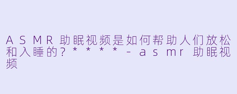 ASMR助眠视频是如何帮助人们放松和入睡的?****
