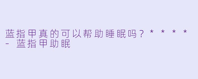 蓝指甲真的可以帮助睡眠吗？****-蓝指甲助眠